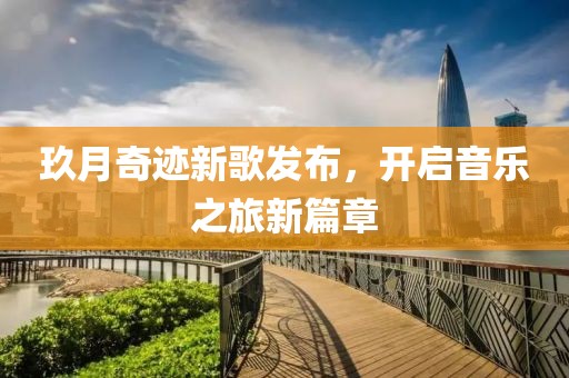 玖月奇迹新歌发布，开启音乐之旅新篇章