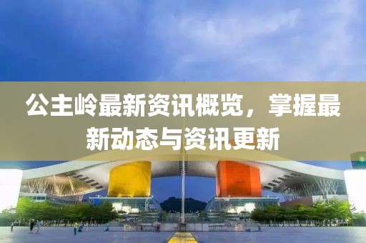 公主岭最新资讯概览，掌握最新动态与资讯更新