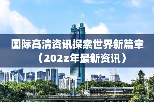 国际高清资讯探索世界新篇章（202z年最新资讯）