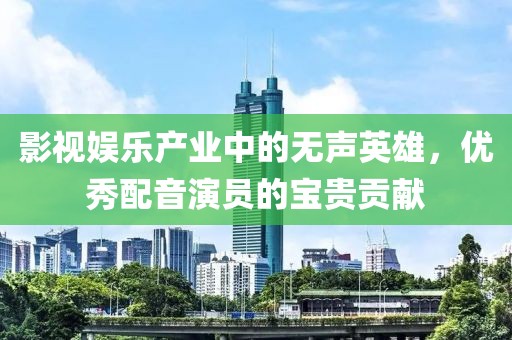 影视娱乐产业中的无声英雄，优秀配音演员的宝贵贡献