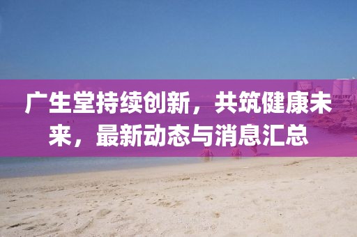 广生堂持续创新，共筑健康未来，最新动态与消息汇总