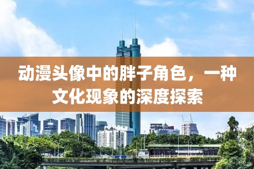 动漫头像中的胖子角色，一种文化现象的深度探索