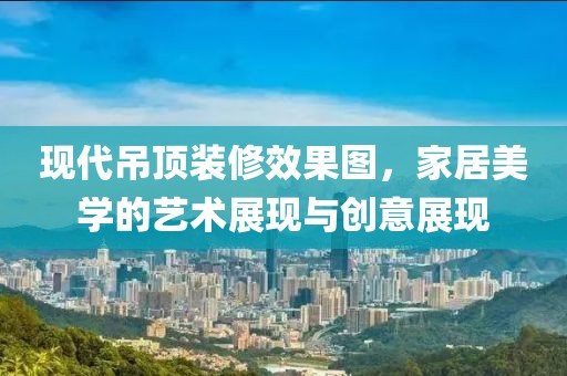 现代吊顶装修效果图，家居美学的艺术展现与创意展现