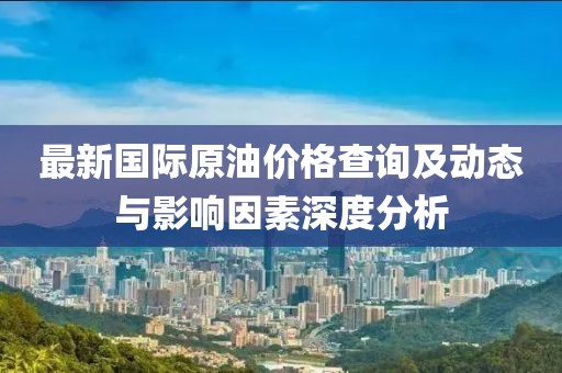 最新国际原油价格查询及动态与影响因素深度分析