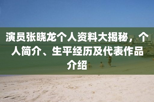 演员张晓龙个人资料大揭秘，个人简介、生平经历及代表作品介绍