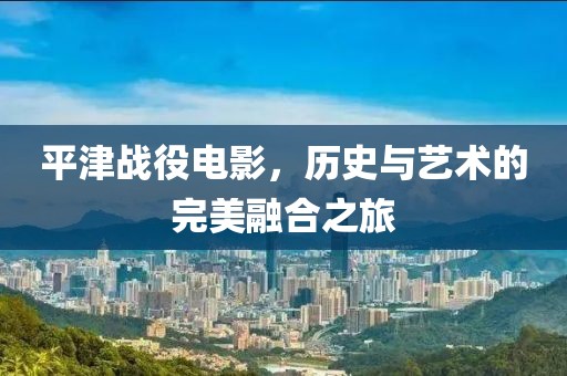平津战役电影，历史与艺术的完美融合之旅