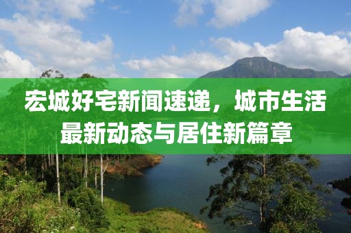 宏城好宅新闻速递，城市生活最新动态与居住新篇章