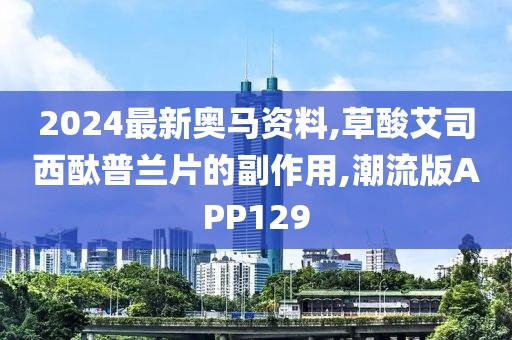 2024最新奥马资料,草酸艾司西酞普兰片的副作用,潮流版APP129