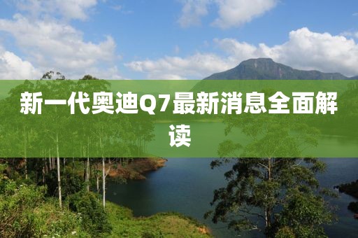 新一代奥迪Q7最新消息全面解读
