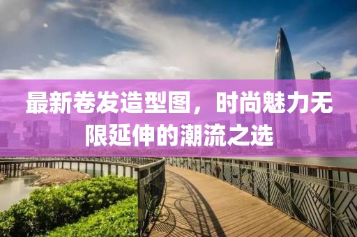 最新卷发造型图，时尚魅力无限延伸的潮流之选