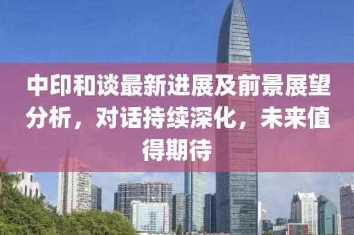 中印和谈最新进展及前景展望分析，对话持续深化，未来值得期待