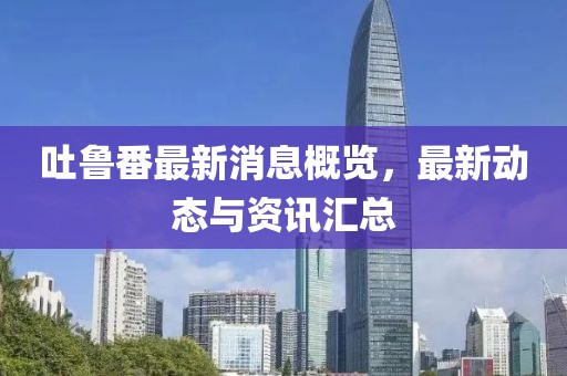 吐鲁番最新消息概览，最新动态与资讯汇总