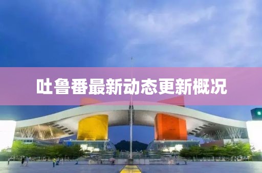 吐鲁番最新动态更新概况