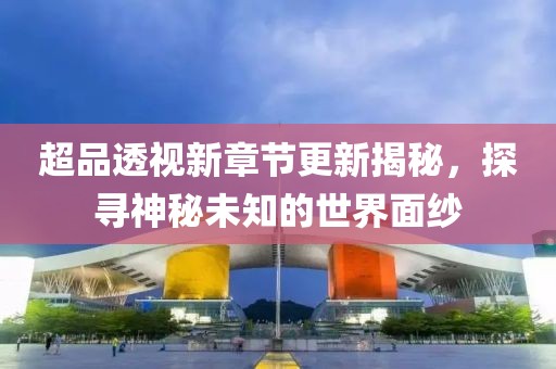 超品透视新章节更新揭秘，探寻神秘未知的世界面纱