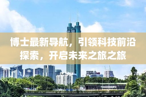 博士最新导航，引领科技前沿探索，开启未来之旅之旅