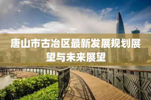 唐山市古冶区最新发展规划展望与未来展望