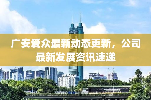 广安爱众最新动态更新，公司最新发展资讯速递