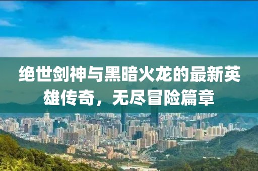 绝世剑神与黑暗火龙的最新英雄传奇，无尽冒险篇章
