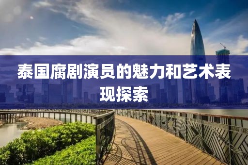 泰国腐剧演员的魅力和艺术表现探索