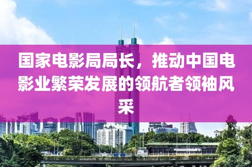 国家电影局局长，推动中国电影业繁荣发展的领航者领袖风采