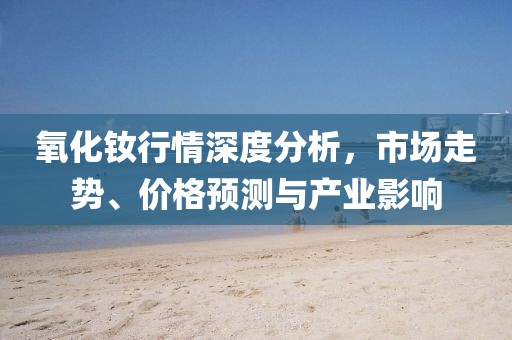 氧化钕行情深度分析，市场走势、价格预测与产业影响