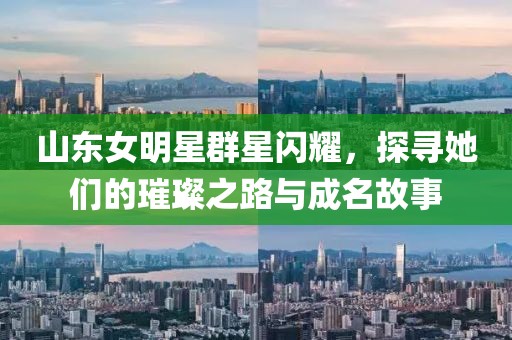 山东女明星群星闪耀，探寻她们的璀璨之路与成名故事