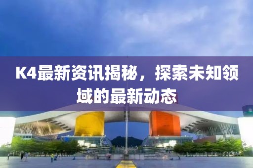 K4最新资讯揭秘，探索未知领域的最新动态