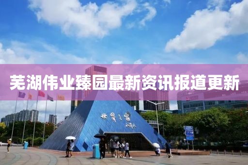芜湖伟业臻园最新资讯报道更新