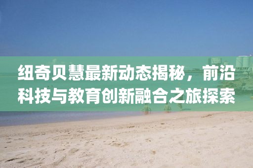 纽奇贝慧最新动态揭秘，前沿科技与教育创新融合之旅探索