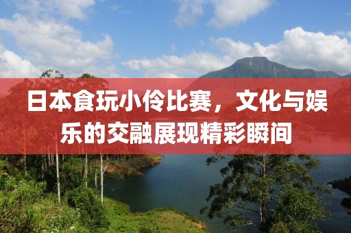 日本食玩小伶比赛，文化与娱乐的交融展现精彩瞬间