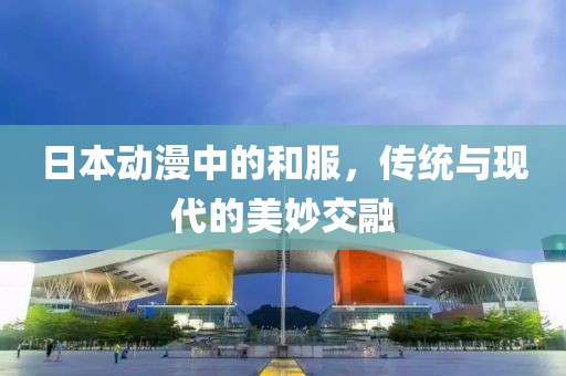 日本动漫中的和服，传统与现代的美妙交融