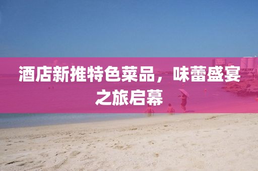 酒店新推特色菜品，味蕾盛宴之旅启幕