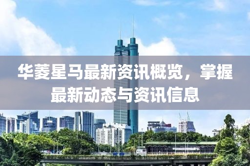 华菱星马最新资讯概览，掌握最新动态与资讯信息