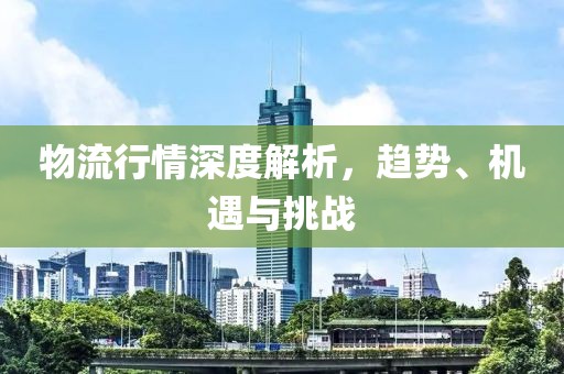 物流行情深度解析，趋势、机遇与挑战