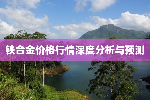 铁合金价格行情深度分析与预测