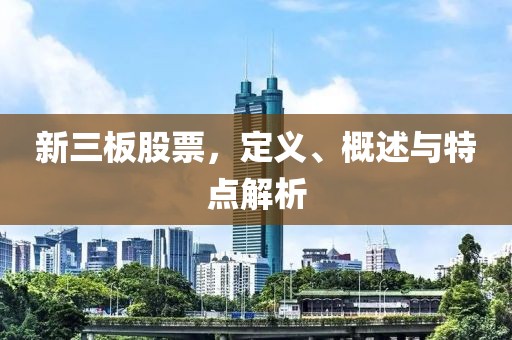 新三板股票，定义、概述与特点解析