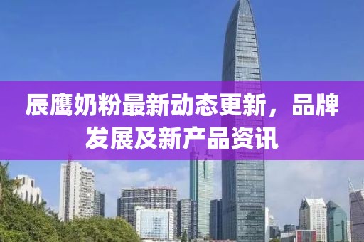 辰鹰奶粉最新动态更新，品牌发展及新产品资讯