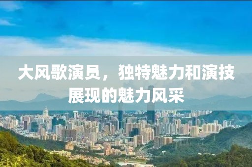 大风歌演员，独特魅力和演技展现的魅力风采