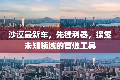 沙漠最新车，先锋利器，探索未知领域的首选工具