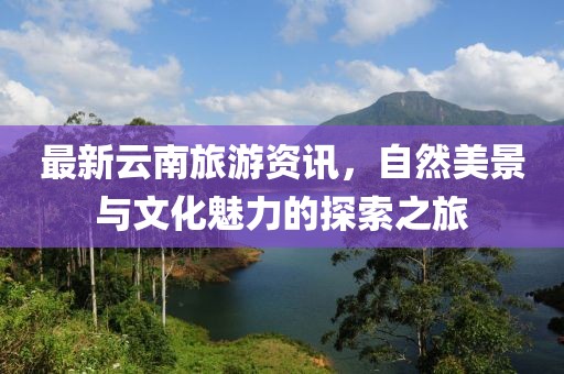 最新云南旅游资讯，自然美景与文化魅力的探索之旅