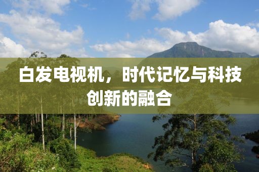 白发电视机，时代记忆与科技创新的融合