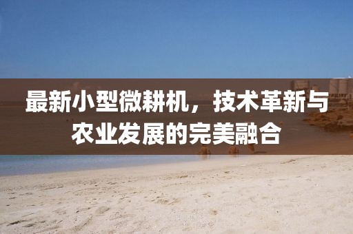最新小型微耕机，技术革新与农业发展的完美融合