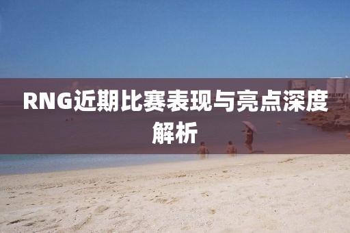 RNG近期比赛表现与亮点深度解析
