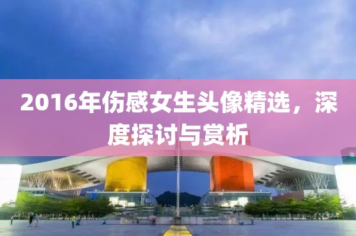 2016年伤感女生头像精选，深度探讨与赏析