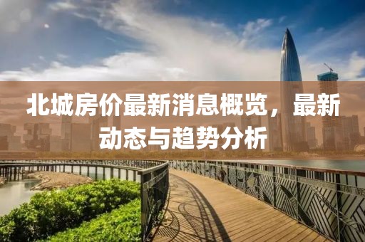 北城房价最新消息概览，最新动态与趋势分析