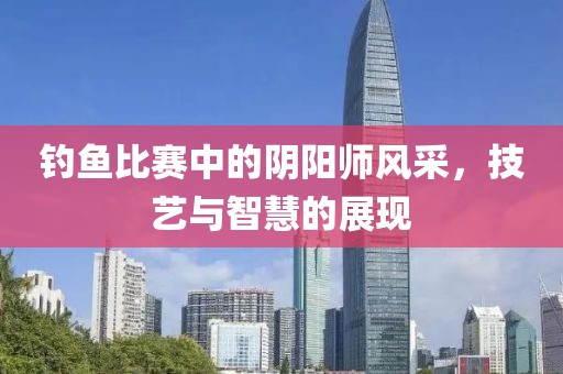 钓鱼比赛中的阴阳师风采，技艺与智慧的展现