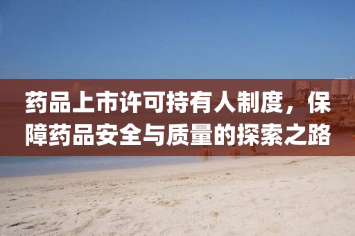 药品上市许可持有人制度，保障药品安全与质量的探索之路