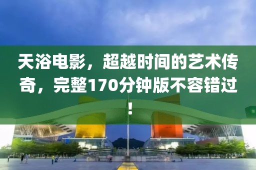 天浴电影，超越时间的艺术传奇，完整170分钟版不容错过！