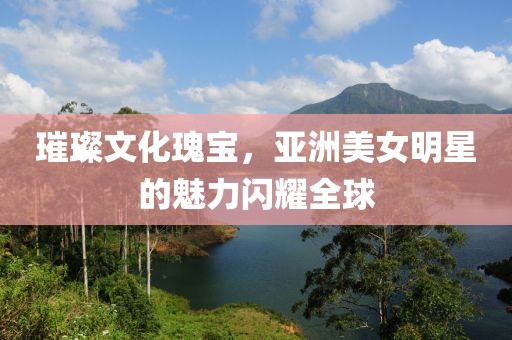 璀璨文化瑰宝，亚洲美女明星的魅力闪耀全球