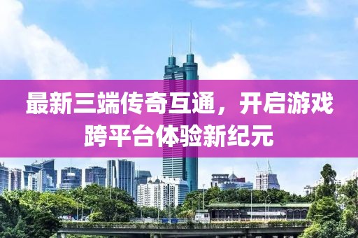最新三端传奇互通，开启游戏跨平台体验新纪元